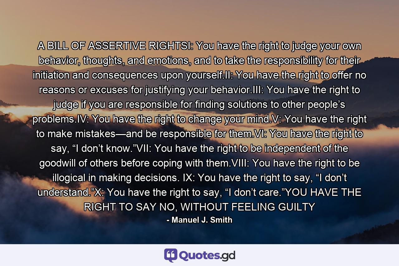 A BILL OF ASSERTIVE RIGHTSI: You have the right to judge your own behavior, thoughts, and emotions, and to take the responsibility for their initiation and consequences upon yourself.II: You have the right to offer no reasons or excuses for justifying your behavior.III: You have the right to judge if you are responsible for finding solutions to other people’s problems.IV: You have the right to change your mind.V: You have the right to make mistakes—and be responsible for them.VI: You have the right to say, “I don’t know.”VII: You have the right to be independent of the goodwill of others before coping with them.VIII: You have the right to be illogical in making decisions. IX: You have the right to say, “I don’t understand.”X: You have the right to say, “I don’t care.”YOU HAVE THE RIGHT TO SAY NO, WITHOUT FEELING GUILTY - Quote by Manuel J. Smith