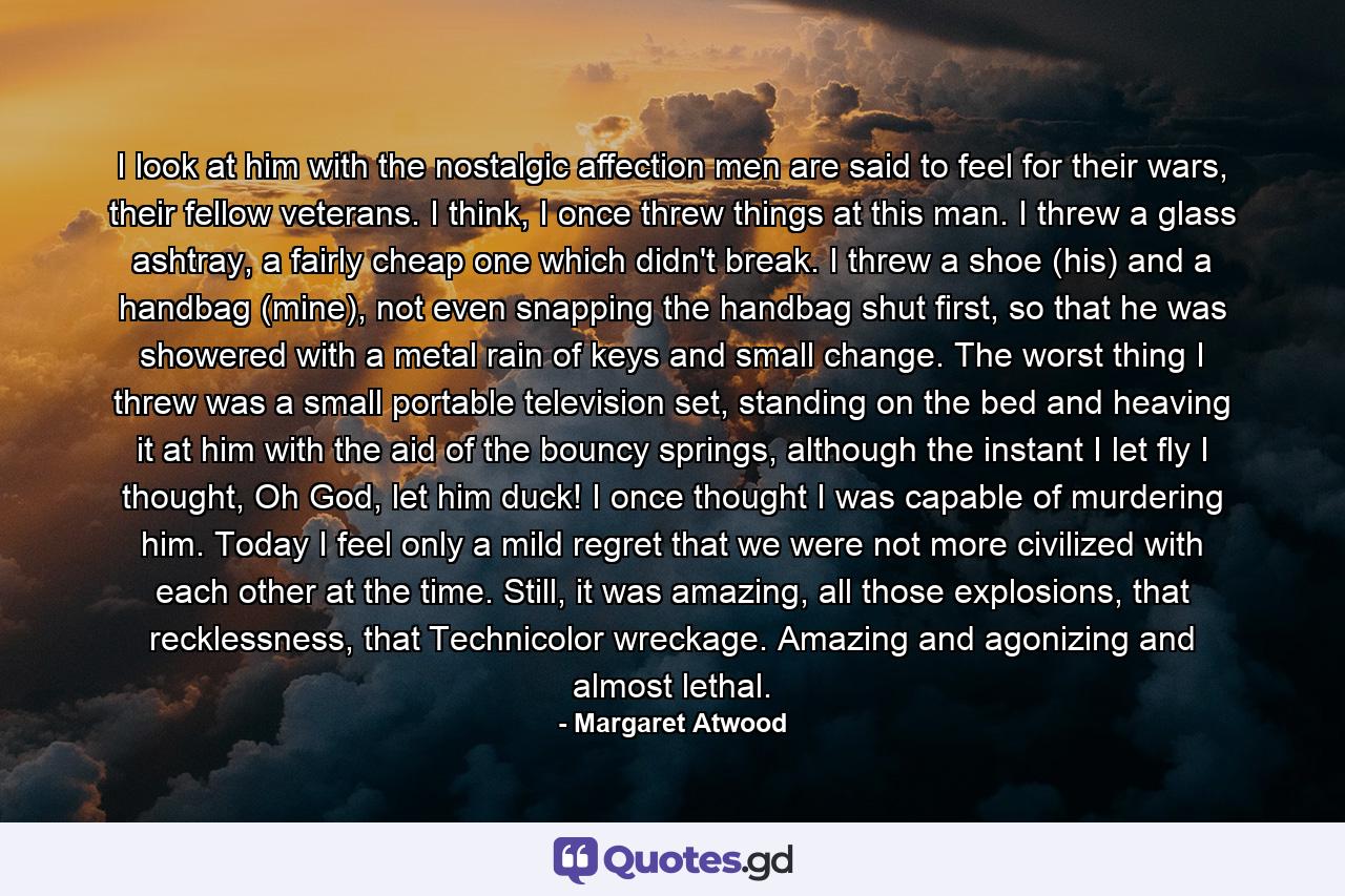 I look at him with the nostalgic affection men are said to feel for their wars, their fellow veterans. I think, I once threw things at this man. I threw a glass ashtray, a fairly cheap one which didn't break. I threw a shoe (his) and a handbag (mine), not even snapping the handbag shut first, so that he was showered with a metal rain of keys and small change. The worst thing I threw was a small portable television set, standing on the bed and heaving it at him with the aid of the bouncy springs, although the instant I let fly I thought, Oh God, let him duck! I once thought I was capable of murdering him. Today I feel only a mild regret that we were not more civilized with each other at the time. Still, it was amazing, all those explosions, that recklessness, that Technicolor wreckage. Amazing and agonizing and almost lethal. - Quote by Margaret Atwood