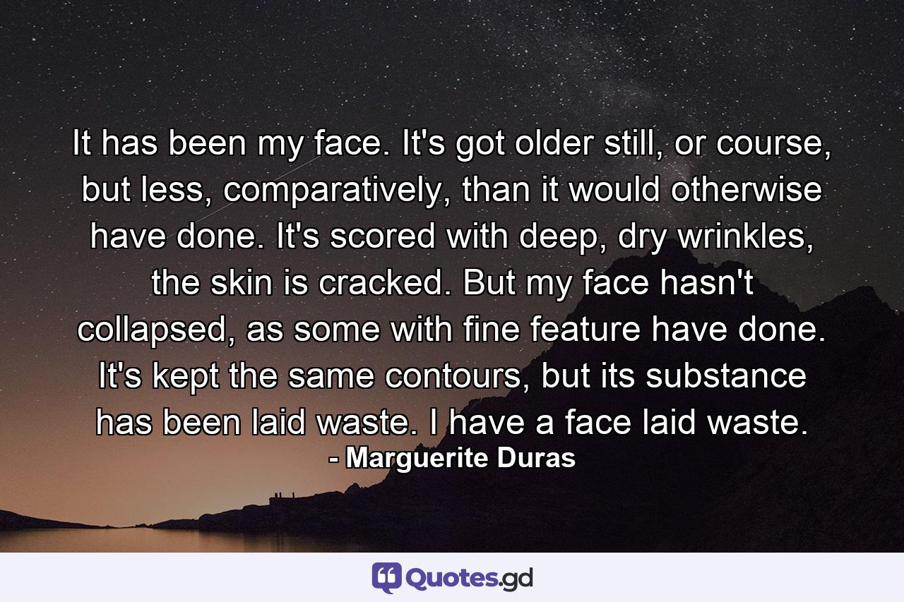 It has been my face. It's got older still, or course, but less, comparatively, than it would otherwise have done. It's scored with deep, dry wrinkles, the skin is cracked. But my face hasn't collapsed, as some with fine feature have done. It's kept the same contours, but its substance has been laid waste. I have a face laid waste. - Quote by Marguerite Duras