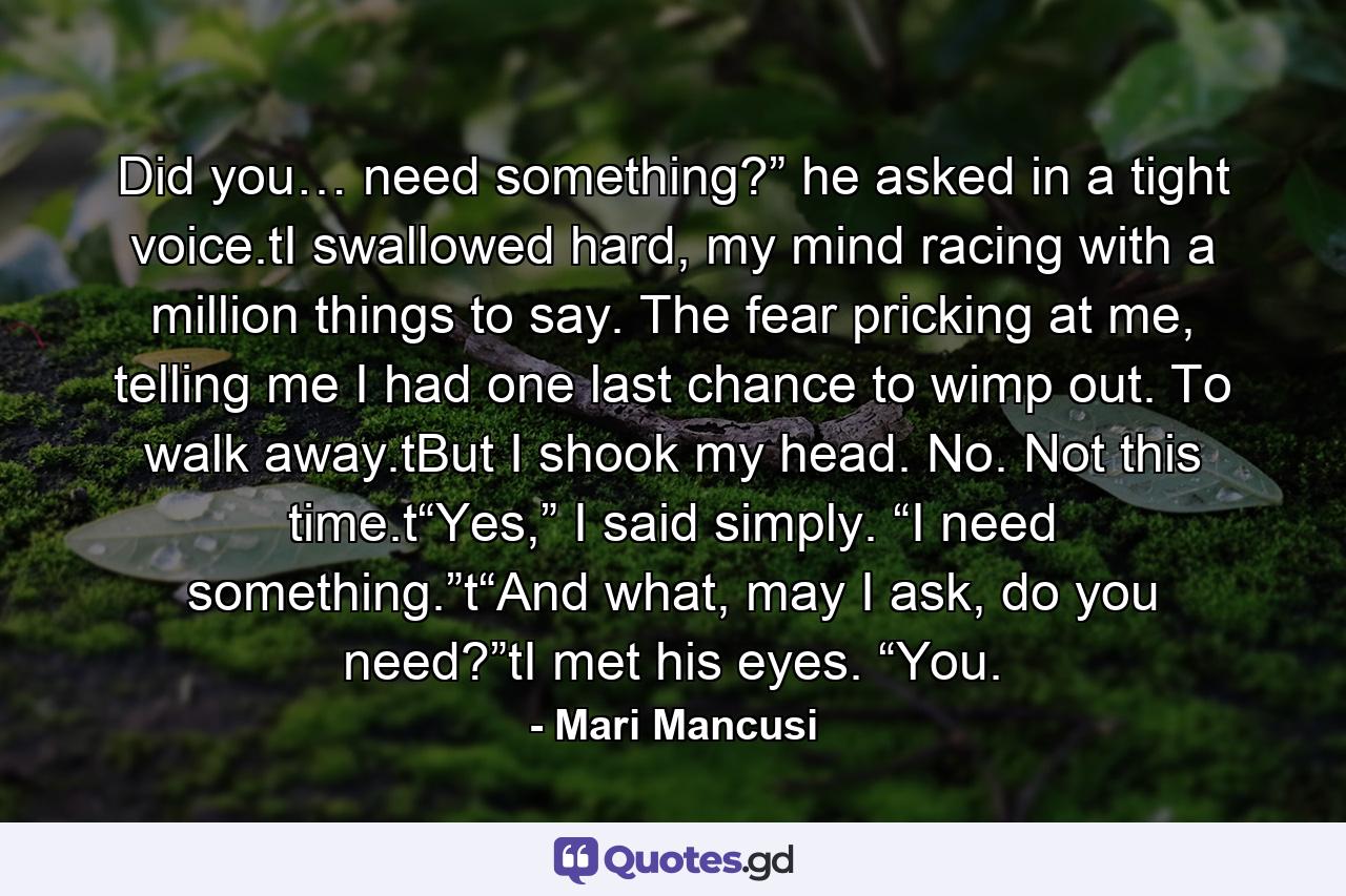 Did you… need something?” he asked in a tight voice.tI swallowed hard, my mind racing with a million things to say. The fear pricking at me, telling me I had one last chance to wimp out. To walk away.tBut I shook my head. No. Not this time.t“Yes,” I said simply. “I need something.”t“And what, may I ask, do you need?”tI met his eyes. “You. - Quote by Mari Mancusi