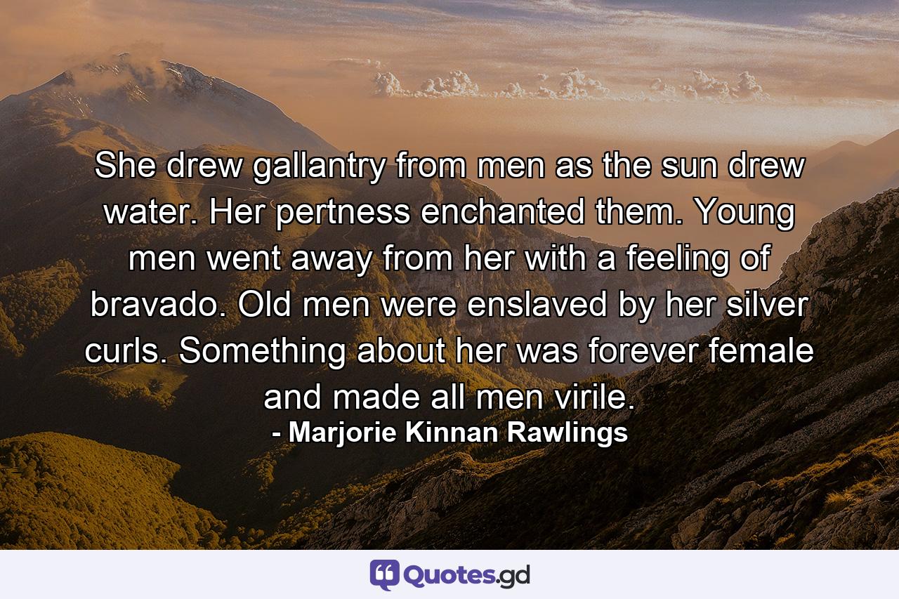 She drew gallantry from men as the sun drew water. Her pertness enchanted them. Young men went away from her with a feeling of bravado. Old men were enslaved by her silver curls. Something about her was forever female and made all men virile. - Quote by Marjorie Kinnan Rawlings