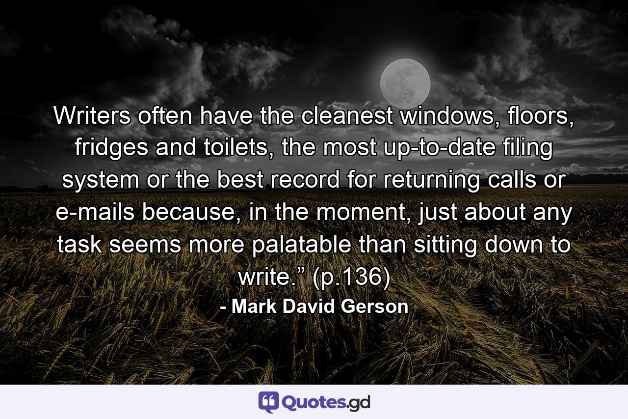 Writers often have the cleanest windows, floors, fridges and toilets, the most up-to-date filing system or the best record for returning calls or e-mails because, in the moment, just about any task seems more palatable than sitting down to write.” (p.136) - Quote by Mark David Gerson