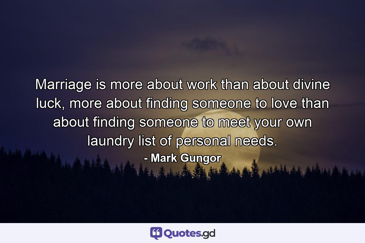 Marriage is more about work than about divine luck, more about finding someone to love than about finding someone to meet your own laundry list of personal needs. - Quote by Mark Gungor