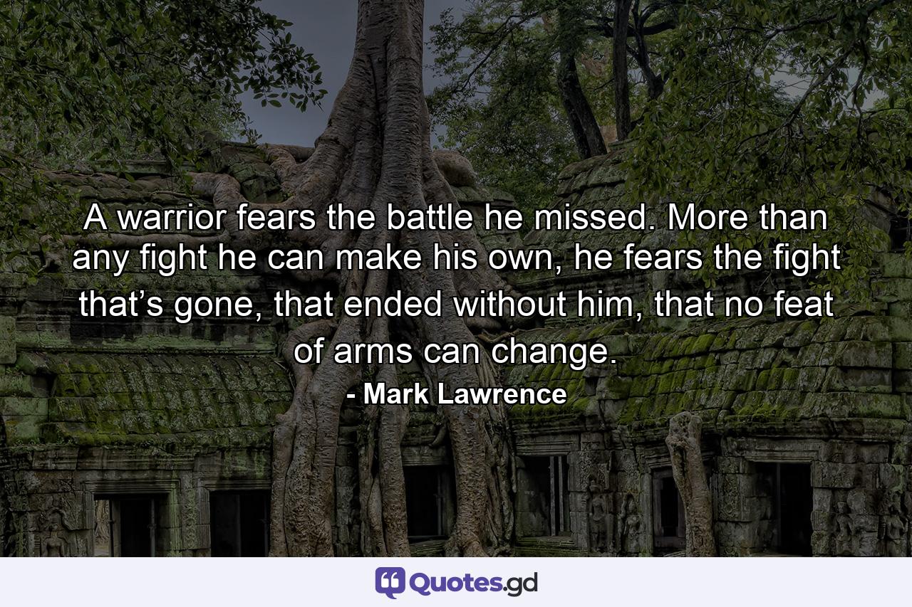 A warrior fears the battle he missed. More than any fight he can make his own, he fears the fight that’s gone, that ended without him, that no feat of arms can change. - Quote by Mark Lawrence