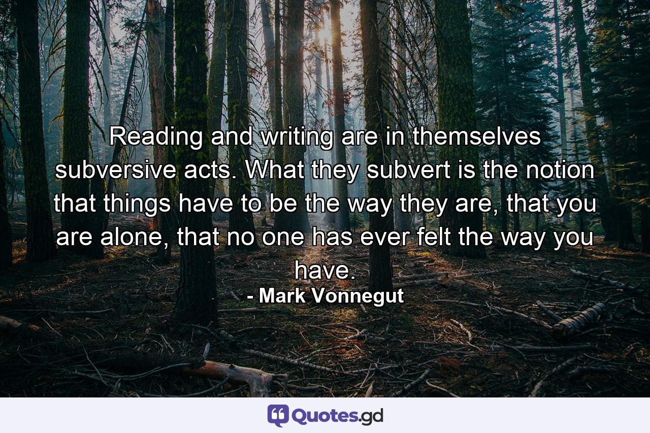 Reading and writing are in themselves subversive acts. What they subvert is the notion that things have to be the way they are, that you are alone, that no one has ever felt the way you have. - Quote by Mark Vonnegut