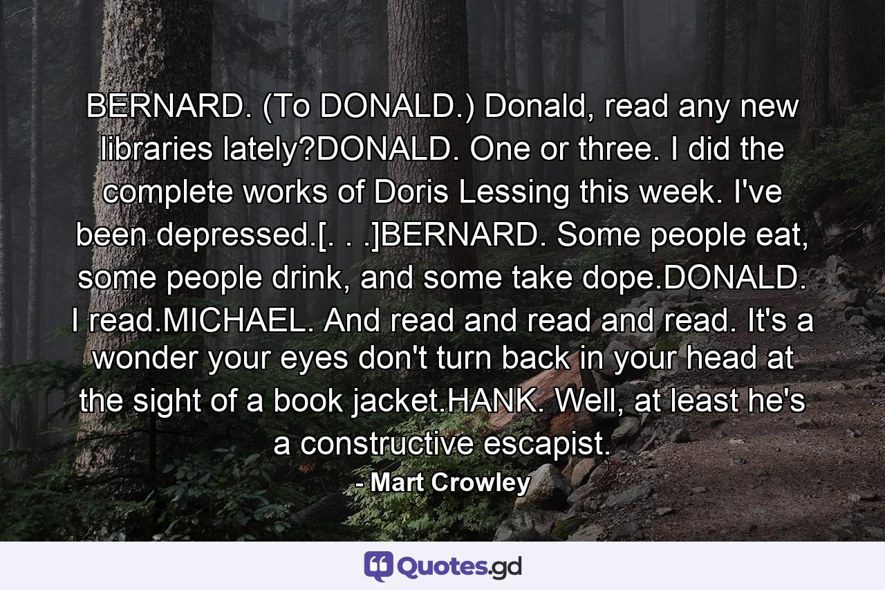 BERNARD. (To DONALD.) Donald, read any new libraries lately?DONALD. One or three. I did the complete works of Doris Lessing this week. I've been depressed.[. . .]BERNARD. Some people eat, some people drink, and some take dope.DONALD. I read.MICHAEL. And read and read and read. It's a wonder your eyes don't turn back in your head at the sight of a book jacket.HANK. Well, at least he's a constructive escapist. - Quote by Mart Crowley