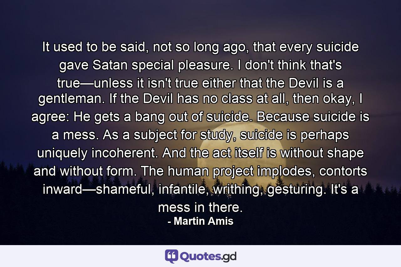 It used to be said, not so long ago, that every suicide gave Satan special pleasure. I don't think that's true—unless it isn't true either that the Devil is a gentleman. If the Devil has no class at all, then okay, I agree: He gets a bang out of suicide. Because suicide is a mess. As a subject for study, suicide is perhaps uniquely incoherent. And the act itself is without shape and without form. The human project implodes, contorts inward—shameful, infantile, writhing, gesturing. It's a mess in there. - Quote by Martin Amis