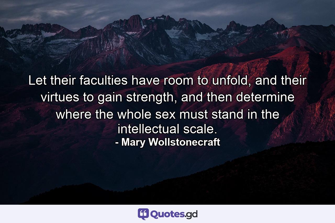 Let their faculties have room to unfold, and their virtues to gain strength, and then determine where the whole sex must stand in the intellectual scale. - Quote by Mary Wollstonecraft