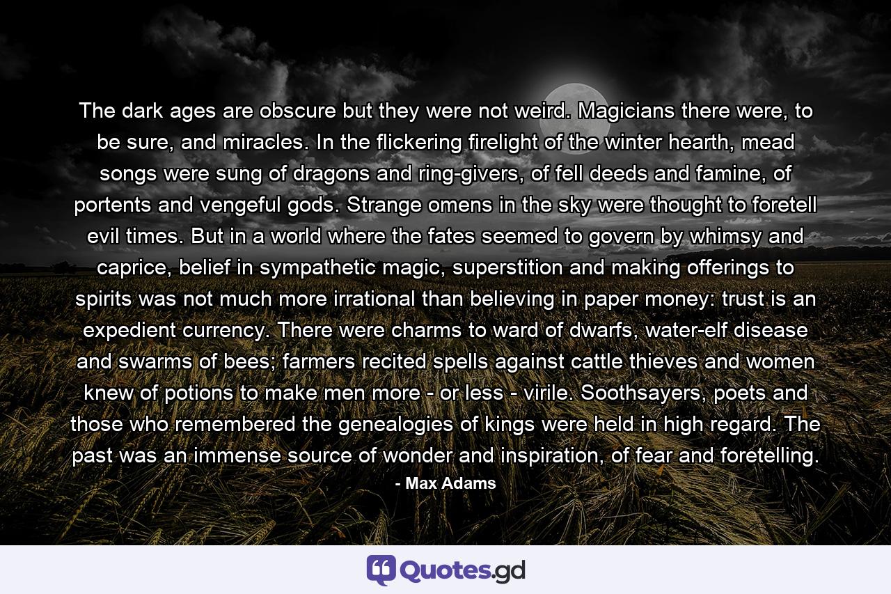 The dark ages are obscure but they were not weird. Magicians there were, to be sure, and miracles. In the flickering firelight of the winter hearth, mead songs were sung of dragons and ring-givers, of fell deeds and famine, of portents and vengeful gods. Strange omens in the sky were thought to foretell evil times. But in a world where the fates seemed to govern by whimsy and caprice, belief in sympathetic magic, superstition and making offerings to spirits was not much more irrational than believing in paper money: trust is an expedient currency. There were charms to ward of dwarfs, water-elf disease and swarms of bees; farmers recited spells against cattle thieves and women knew of potions to make men more - or less - virile. Soothsayers, poets and those who remembered the genealogies of kings were held in high regard. The past was an immense source of wonder and inspiration, of fear and foretelling. - Quote by Max Adams