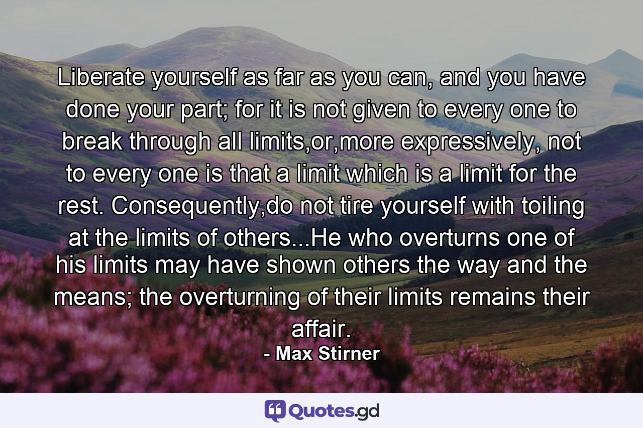 Liberate yourself as far as you can, and you have done your part; for it is not given to every one to break through all limits,or,more expressively, not to every one is that a limit which is a limit for the rest. Consequently,do not tire yourself with toiling at the limits of others...He who overturns one of his limits may have shown others the way and the means; the overturning of their limits remains their affair. - Quote by Max Stirner