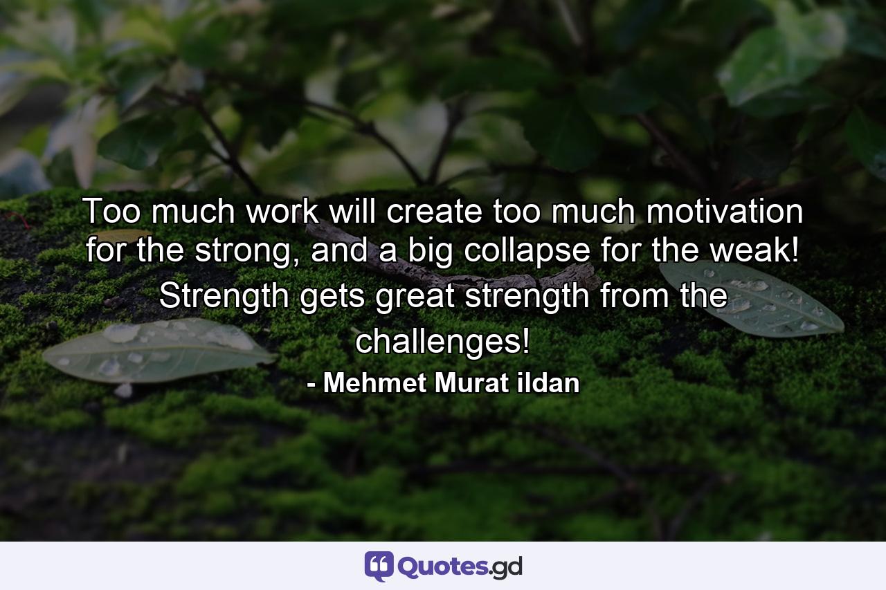 Too much work will create too much motivation for the strong, and a big collapse for the weak! Strength gets great strength from the challenges! - Quote by Mehmet Murat ildan