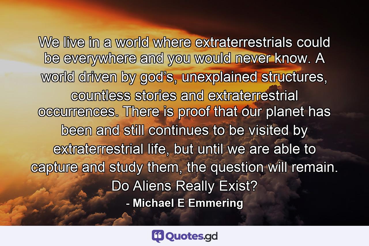 We live in a world where extraterrestrials could be everywhere and you would never know. A world driven by god’s, unexplained structures, countless stories and extraterrestrial occurrences. There is proof that our planet has been and still continues to be visited by extraterrestrial life, but until we are able to capture and study them, the question will remain. Do Aliens Really Exist? - Quote by Michael E Emmering