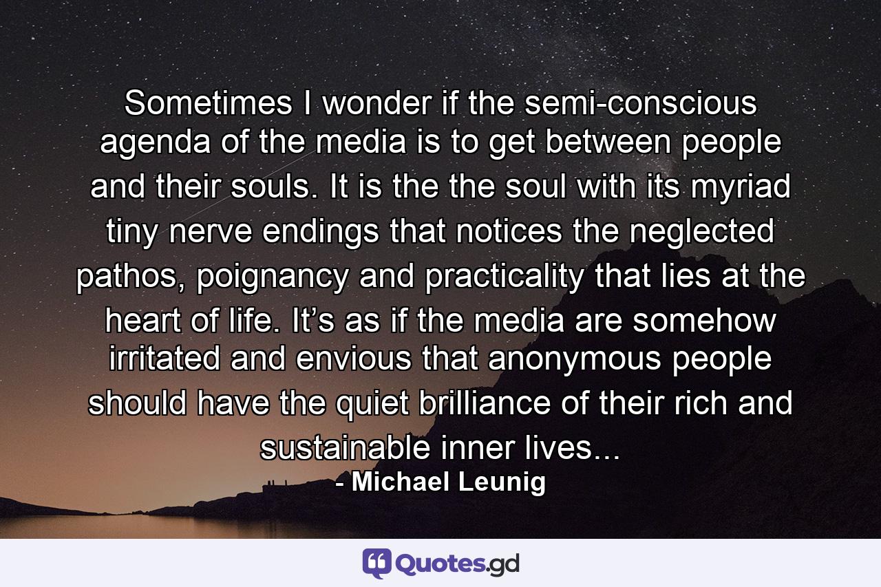 Sometimes I wonder if the semi-conscious agenda of the media is to get between people and their souls. It is the the soul with its myriad tiny nerve endings that notices the neglected pathos, poignancy and practicality that lies at the heart of life. It’s as if the media are somehow irritated and envious that anonymous people should have the quiet brilliance of their rich and sustainable inner lives... - Quote by Michael Leunig