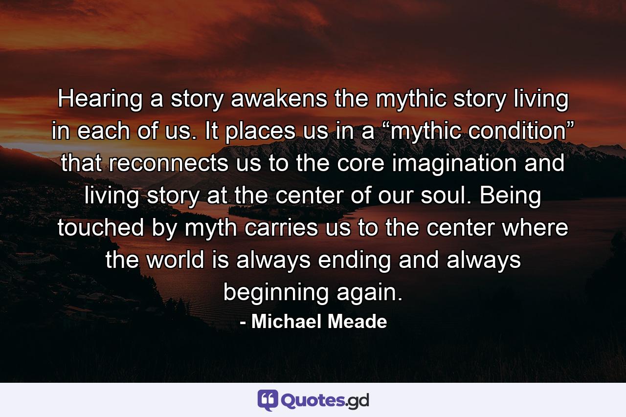 Hearing a story awakens the mythic story living in each of us. It places us in a “mythic condition” that reconnects us to the core imagination and living story at the center of our soul. Being touched by myth carries us to the center where the world is always ending and always beginning again. - Quote by Michael Meade