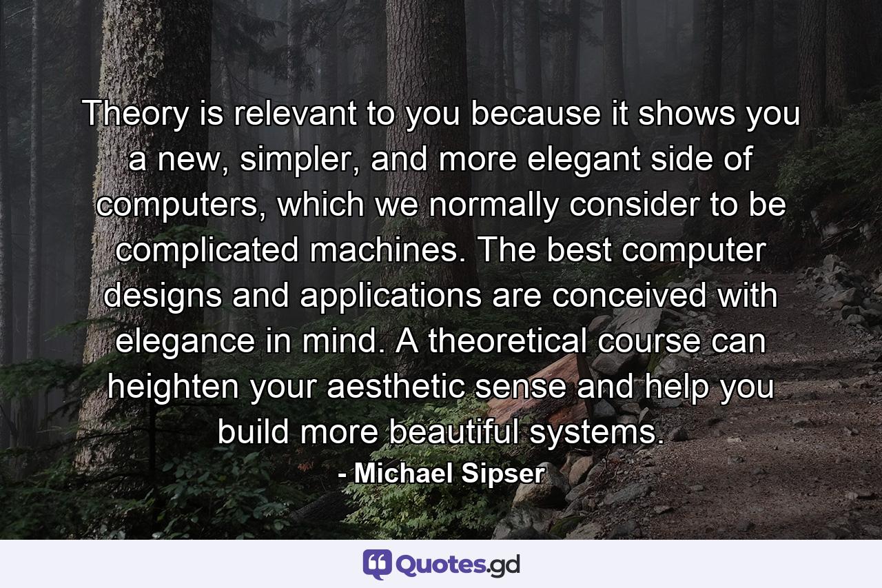 Theory is relevant to you because it shows you a new, simpler, and more elegant side of computers, which we normally consider to be complicated machines. The best computer designs and applications are conceived with elegance in mind. A theoretical course can heighten your aesthetic sense and help you build more beautiful systems. - Quote by Michael Sipser