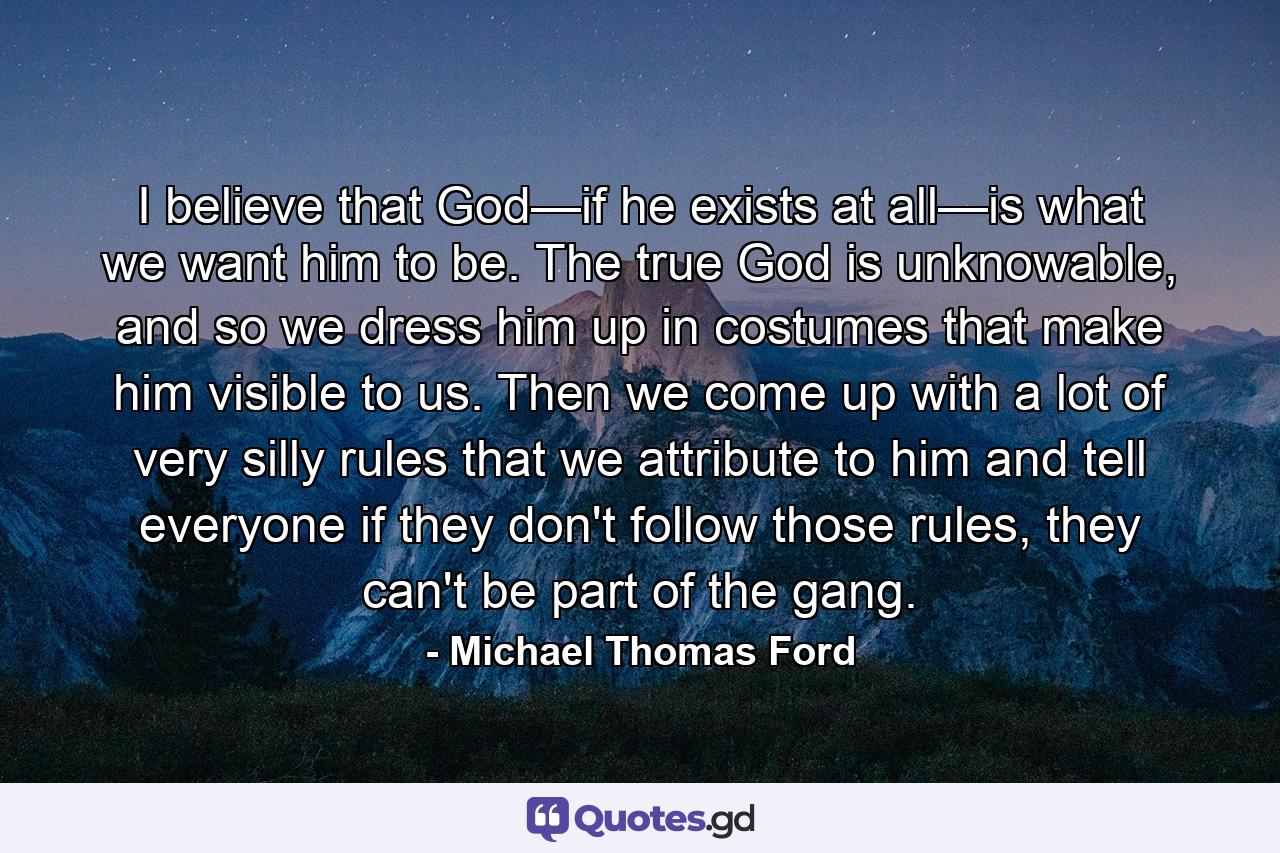 I believe that God—if he exists at all—is what we want him to be. The true God is unknowable, and so we dress him up in costumes that make him visible to us. Then we come up with a lot of very silly rules that we attribute to him and tell everyone if they don't follow those rules, they can't be part of the gang. - Quote by Michael Thomas Ford