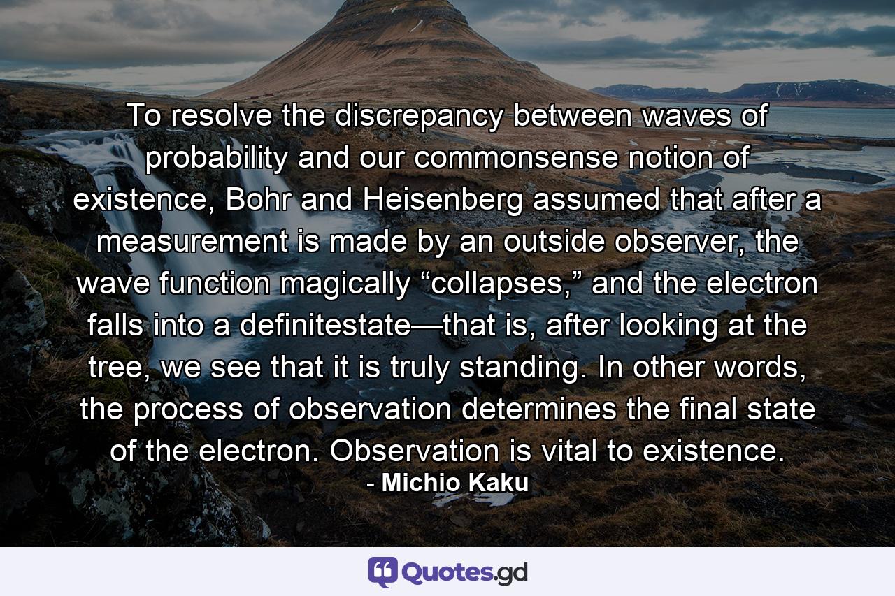 To resolve the discrepancy between waves of probability and our commonsense notion of existence, Bohr and Heisenberg assumed that after a measurement is made by an outside observer, the wave function magically “collapses,” and the electron falls into a definitestate—that is, after looking at the tree, we see that it is truly standing. In other words, the process of observation determines the final state of the electron. Observation is vital to existence. - Quote by Michio Kaku