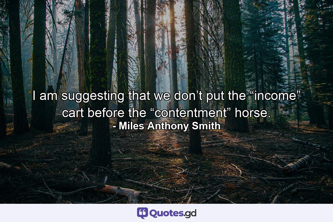 I am suggesting that we don’t put the “income” cart before the “contentment” horse. - Quote by Miles Anthony Smith