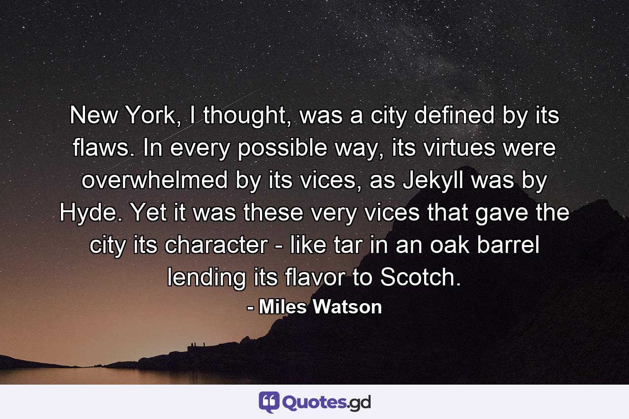 New York, I thought, was a city defined by its flaws. In every possible way, its virtues were overwhelmed by its vices, as Jekyll was by Hyde. Yet it was these very vices that gave the city its character - like tar in an oak barrel lending its flavor to Scotch. - Quote by Miles Watson