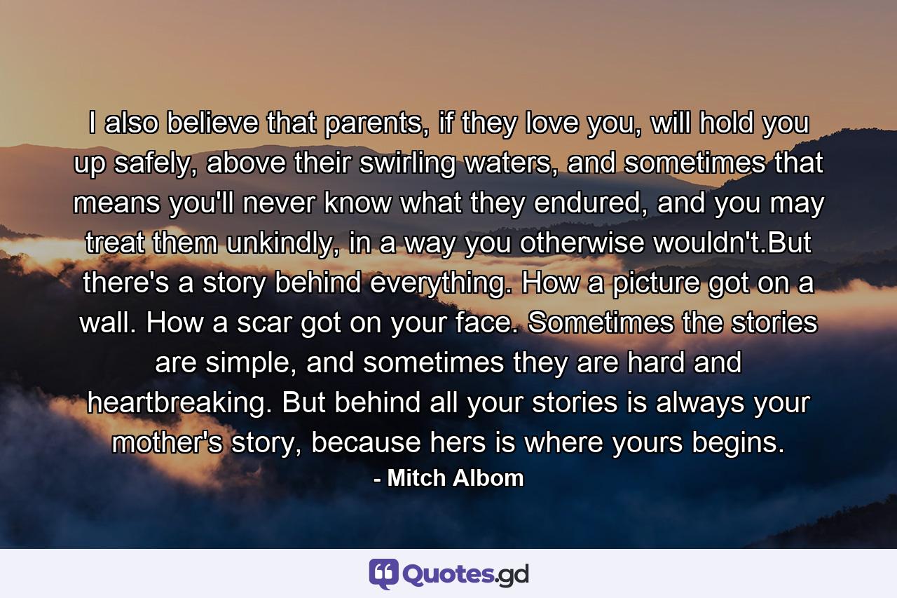 I also believe that parents, if they love you, will hold you up safely, above their swirling waters, and sometimes that means you'll never know what they endured, and you may treat them unkindly, in a way you otherwise wouldn't.But there's a story behind everything. How a picture got on a wall. How a scar got on your face. Sometimes the stories are simple, and sometimes they are hard and heartbreaking. But behind all your stories is always your mother's story, because hers is where yours begins. - Quote by Mitch Albom