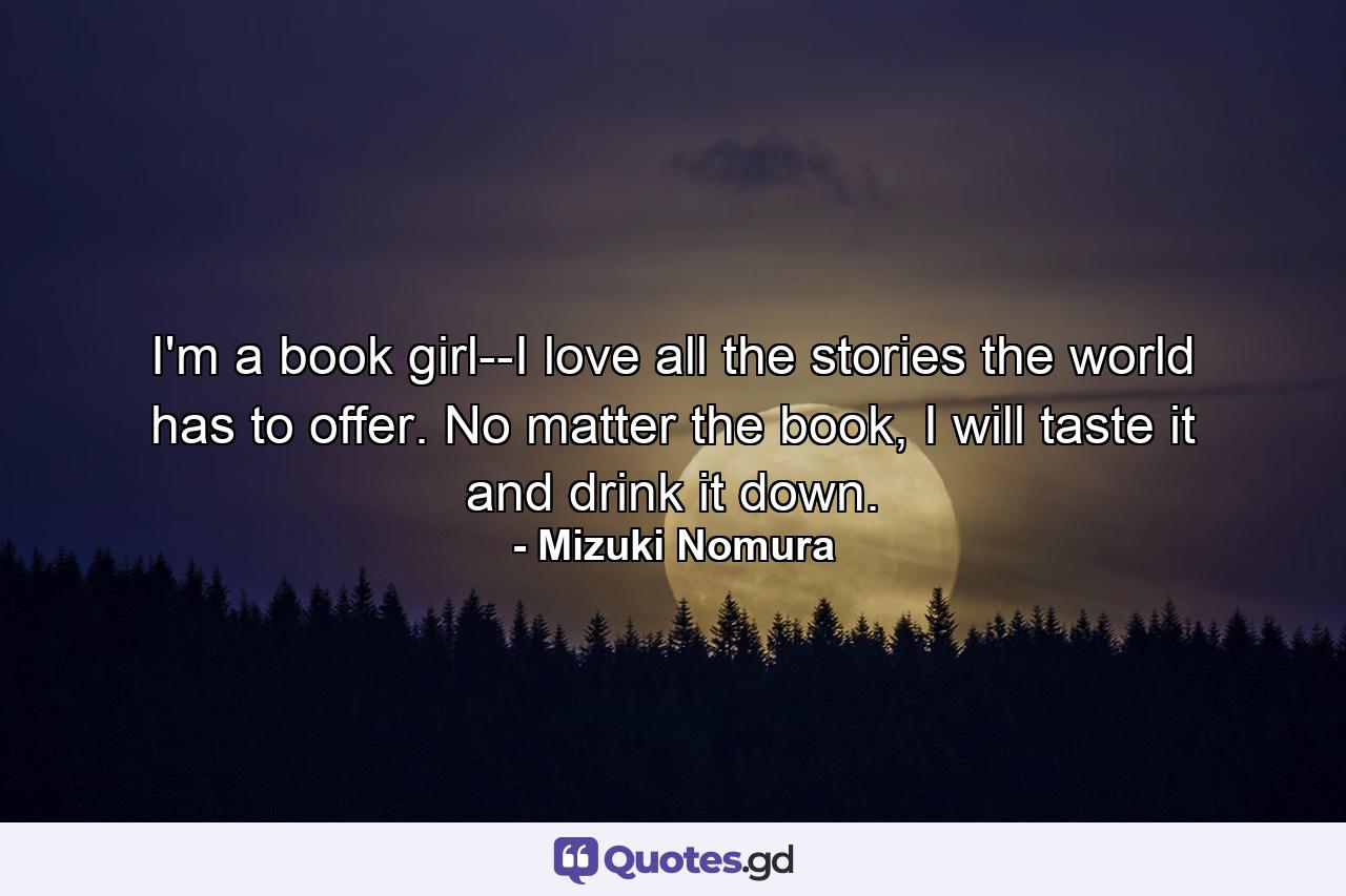 I'm a book girl--I love all the stories the world has to offer. No matter the book, I will taste it and drink it down. - Quote by Mizuki Nomura