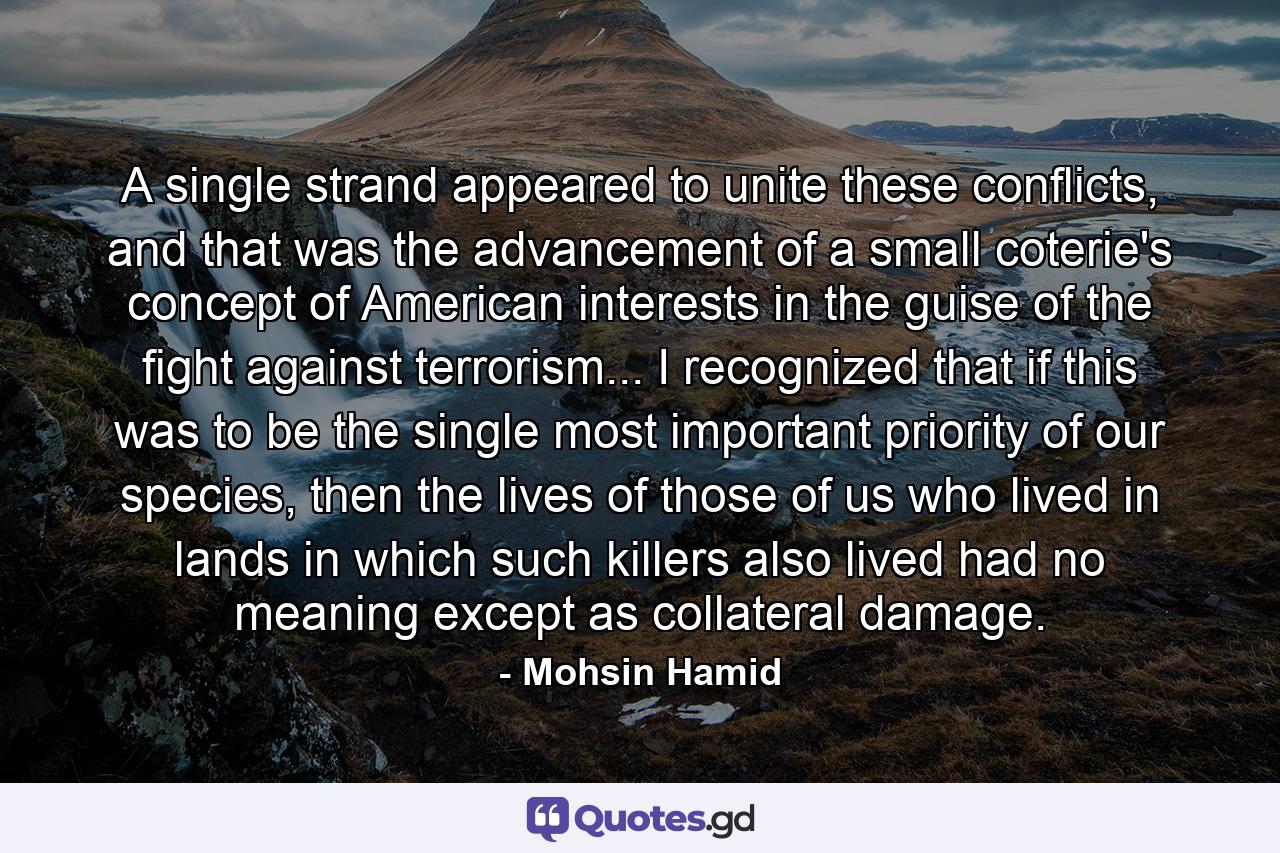 A single strand appeared to unite these conflicts, and that was the advancement of a small coterie's concept of American interests in the guise of the fight against terrorism... I recognized that if this was to be the single most important priority of our species, then the lives of those of us who lived in lands in which such killers also lived had no meaning except as collateral damage. - Quote by Mohsin Hamid