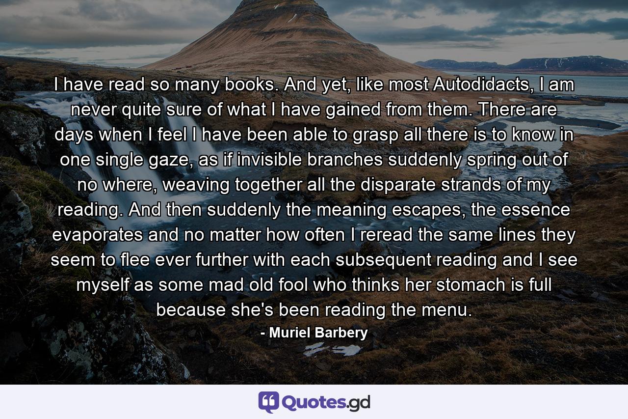 I have read so many books. And yet, like most Autodidacts, I am never quite sure of what I have gained from them. There are days when I feel I have been able to grasp all there is to know in one single gaze, as if invisible branches suddenly spring out of no where, weaving together all the disparate strands of my reading. And then suddenly the meaning escapes, the essence evaporates and no matter how often I reread the same lines they seem to flee ever further with each subsequent reading and I see myself as some mad old fool who thinks her stomach is full because she's been reading the menu. - Quote by Muriel Barbery