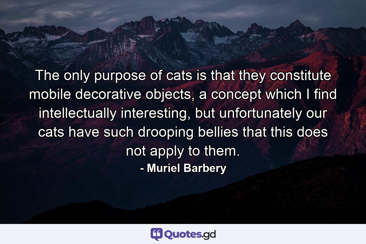 The only purpose of cats is that they constitute mobile decorative objects, a concept which I find intellectually interesting, but unfortunately our cats have such drooping bellies that this does not apply to them. - Quote by Muriel Barbery