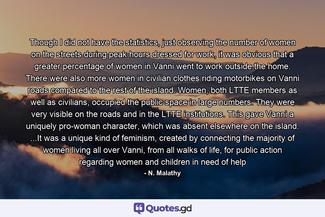 Though I did not have the statistics, just observing the number of women on the streets during peak hours dressed for work, it was obvious that a greater percentage of women in Vanni went to work outside the home. There were also more women in civilian clothes riding motorbikes on Vanni roads compared to the rest of the island. Women, both LTTE members as well as civilians, occupied the public space in large numbers. They were very visible on the roads and in the LTTE institutions. This gave Vanni a uniquely pro-woman character, which was absent elsewhere on the island. ...It was a unique kind of feminism, created by connecting the majority of women living all over Vanni, from all walks of life, for public action regarding women and children in need of help - Quote by N. Malathy