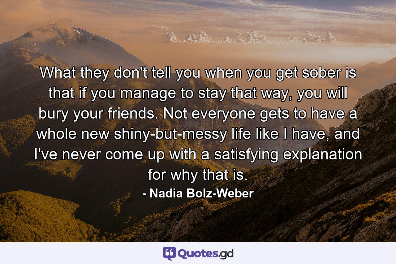 What they don't tell you when you get sober is that if you manage to stay that way, you will bury your friends. Not everyone gets to have a whole new shiny-but-messy life like I have, and I've never come up with a satisfying explanation for why that is. - Quote by Nadia Bolz-Weber