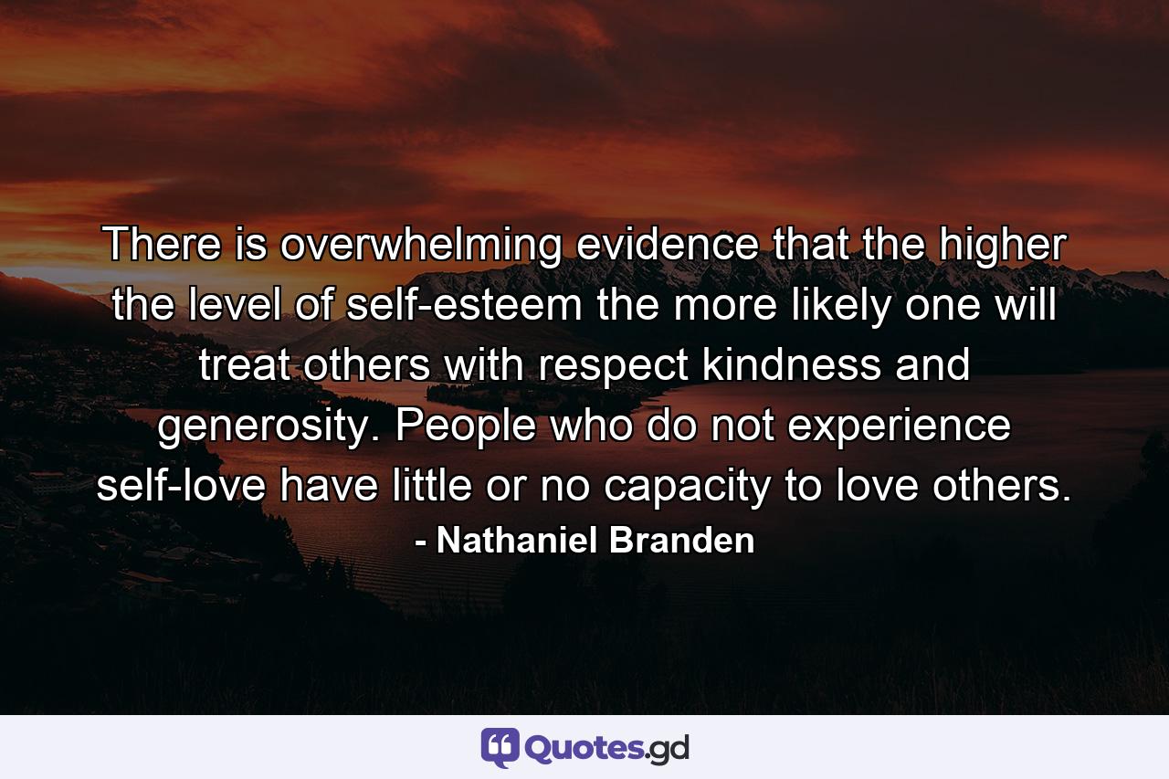 There is overwhelming evidence that the higher the level of self-esteem  the more likely one will treat others with respect  kindness  and generosity. People who do not experience self-love have little or no capacity to love others. - Quote by Nathaniel Branden