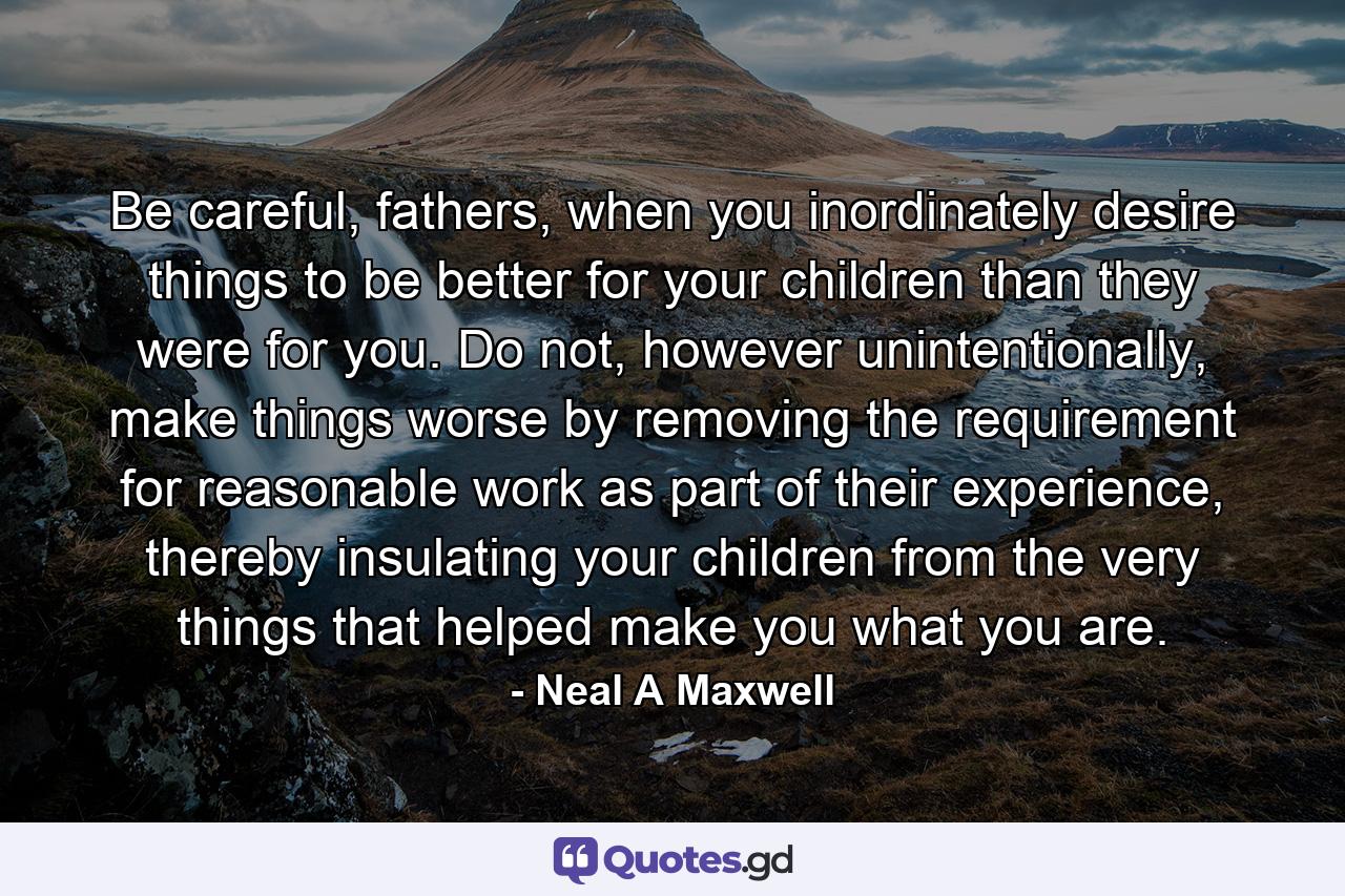 Be careful, fathers, when you inordinately desire things to be better for your children than they were for you. Do not, however unintentionally, make things worse by removing the requirement for reasonable work as part of their experience, thereby insulating your children from the very things that helped make you what you are. - Quote by Neal A Maxwell