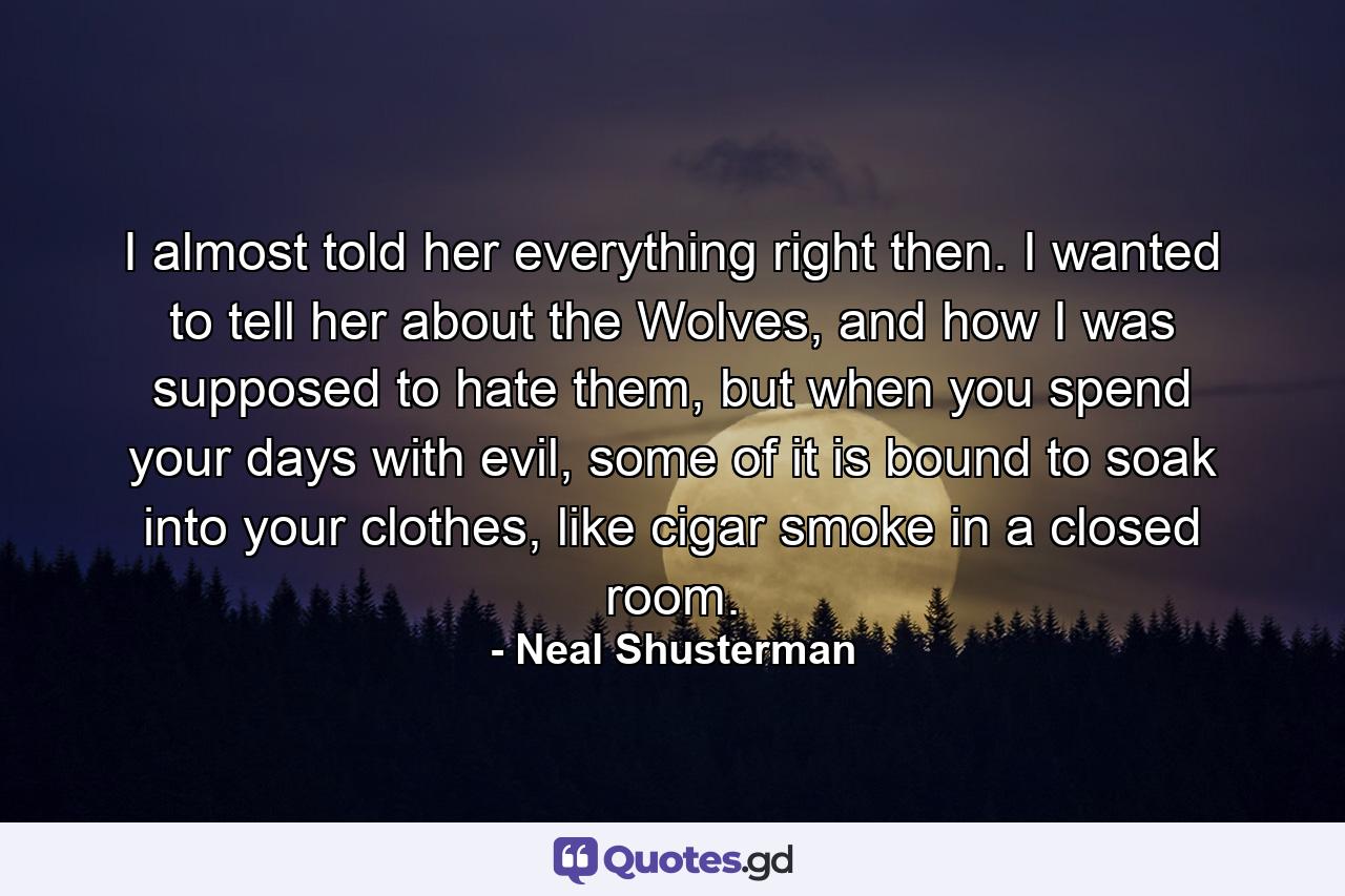 I almost told her everything right then. I wanted to tell her about the Wolves, and how I was supposed to hate them, but when you spend your days with evil, some of it is bound to soak into your clothes, like cigar smoke in a closed room. - Quote by Neal Shusterman
