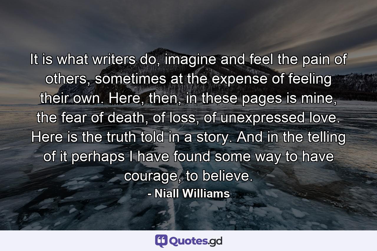 It is what writers do, imagine and feel the pain of others, sometimes at the expense of feeling their own. Here, then, in these pages is mine, the fear of death, of loss, of unexpressed love. Here is the truth told in a story. And in the telling of it perhaps I have found some way to have courage, to believe. - Quote by Niall Williams