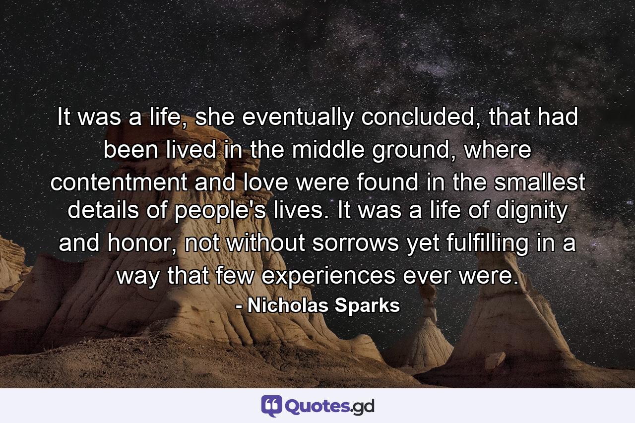 It was a life, she eventually concluded, that had been lived in the middle ground, where contentment and love were found in the smallest details of people's lives. It was a life of dignity and honor, not without sorrows yet fulfilling in a way that few experiences ever were. - Quote by Nicholas Sparks