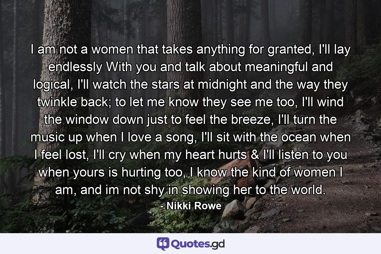 I am not a women that takes anything for granted, I'll lay endlessly With you and talk about meaningful and logical, I'll watch the stars at midnight and the way they twinkle back; to let me know they see me too, I'll wind the window down just to feel the breeze, I'll turn the music up when I love a song, I'll sit with the ocean when I feel lost, I'll cry when my heart hurts & I'll listen to you when yours is hurting too, I know the kind of women I am, and im not shy in showing her to the world. - Quote by Nikki Rowe