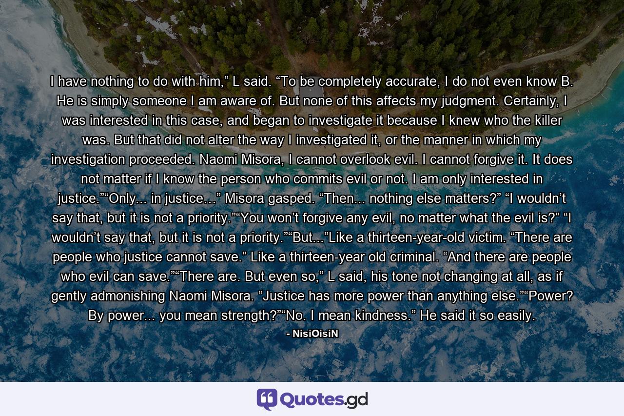 I have nothing to do with him,” L said. “To be completely accurate, I do not even know B. He is simply someone I am aware of. But none of this affects my judgment. Certainly, I was interested in this case, and began to investigate it because I knew who the killer was. But that did not alter the way I investigated it, or the manner in which my investigation proceeded. Naomi Misora, I cannot overlook evil. I cannot forgive it. It does not matter if I know the person who commits evil or not. I am only interested in justice.”“Only... in justice…” Misora gasped. “Then... nothing else matters?” “I wouldn’t say that, but it is not a priority.”“You won’t forgive any evil, no matter what the evil is?” “I wouldn’t say that, but it is not a priority.”“But...”Like a thirteen-year-old victim. “There are people who justice cannot save.” Like a thirteen-year old criminal. “And there are people who evil can save.”“There are. But even so,” L said, his tone not changing at all, as if gently admonishing Naomi Misora. “Justice has more power than anything else.”“Power? By power... you mean strength?”“No. I mean kindness.” He said it so easily. - Quote by NisiOisiN