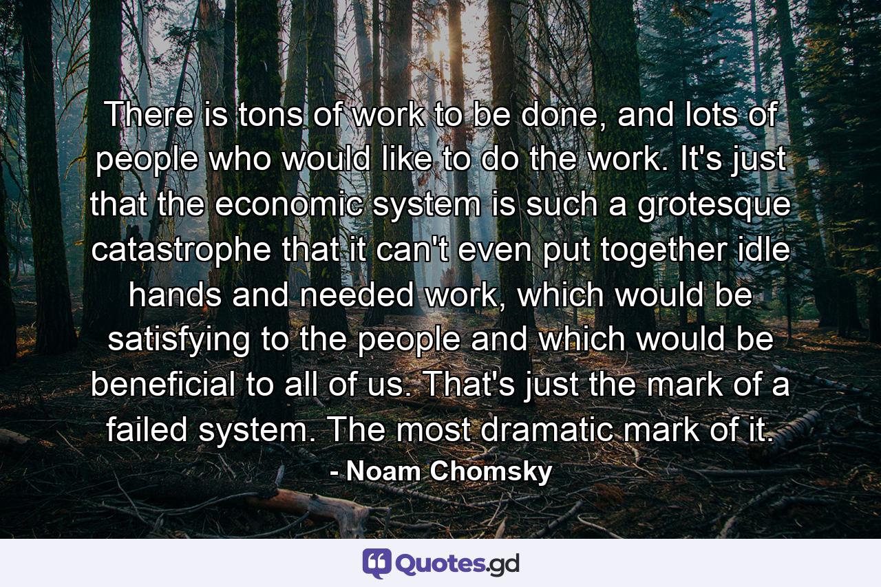 There is tons of work to be done, and lots of people who would like to do the work. It's just that the economic system is such a grotesque catastrophe that it can't even put together idle hands and needed work, which would be satisfying to the people and which would be beneficial to all of us. That's just the mark of a failed system. The most dramatic mark of it. - Quote by Noam Chomsky