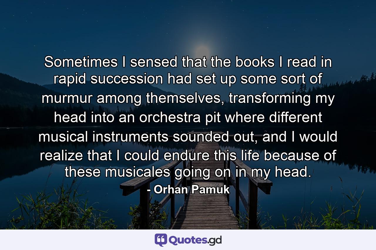 Sometimes I sensed that the books I read in rapid succession had set up some sort of murmur among themselves, transforming my head into an orchestra pit where different musical instruments sounded out, and I would realize that I could endure this life because of these musicales going on in my head. - Quote by Orhan Pamuk