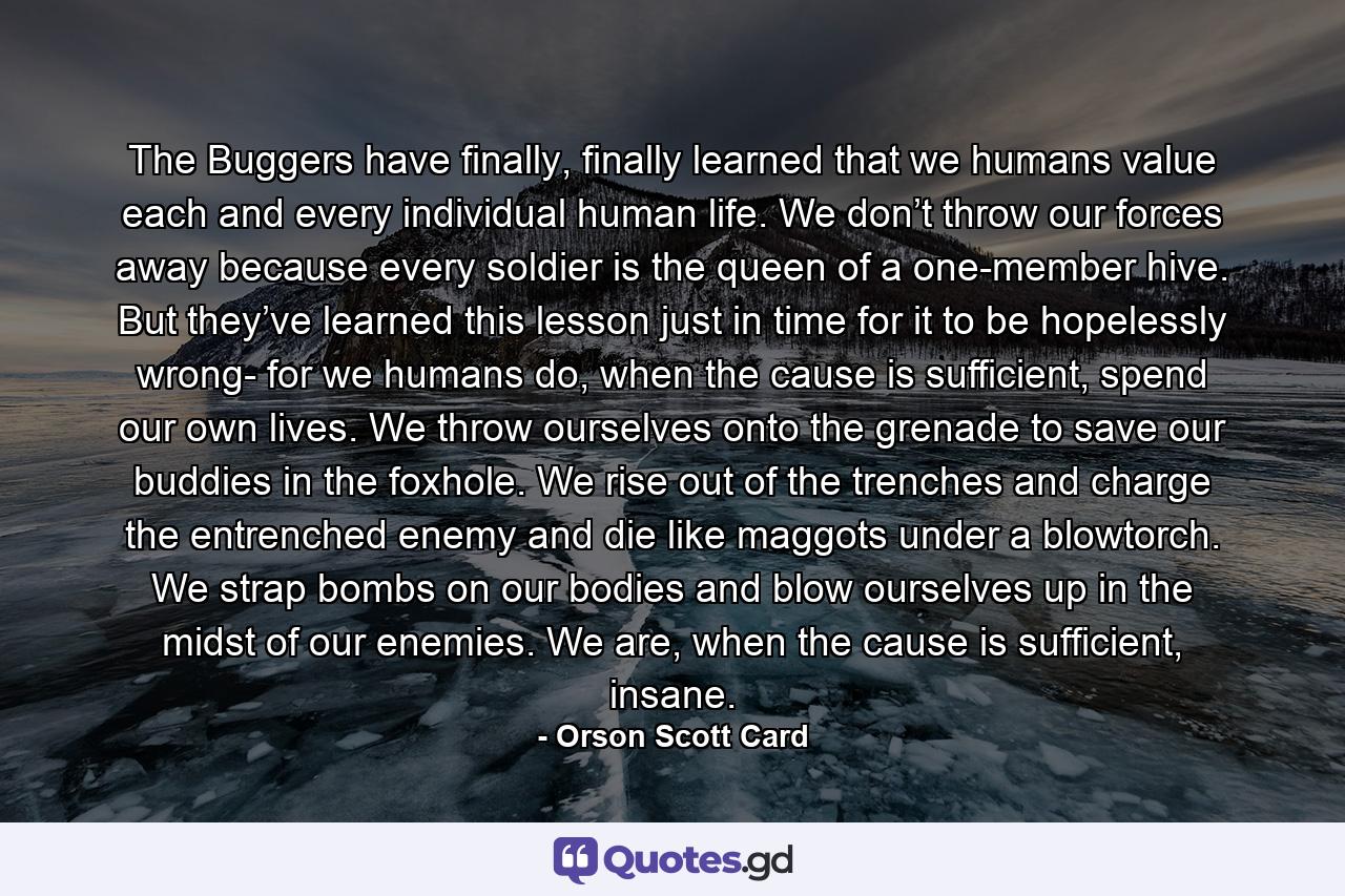 The Buggers have finally, finally learned that we humans value each and every individual human life. We don’t throw our forces away because every soldier is the queen of a one-member hive. But they’ve learned this lesson just in time for it to be hopelessly wrong- for we humans do, when the cause is sufficient, spend our own lives. We throw ourselves onto the grenade to save our buddies in the foxhole. We rise out of the trenches and charge the entrenched enemy and die like maggots under a blowtorch. We strap bombs on our bodies and blow ourselves up in the midst of our enemies. We are, when the cause is sufficient, insane. - Quote by Orson Scott Card