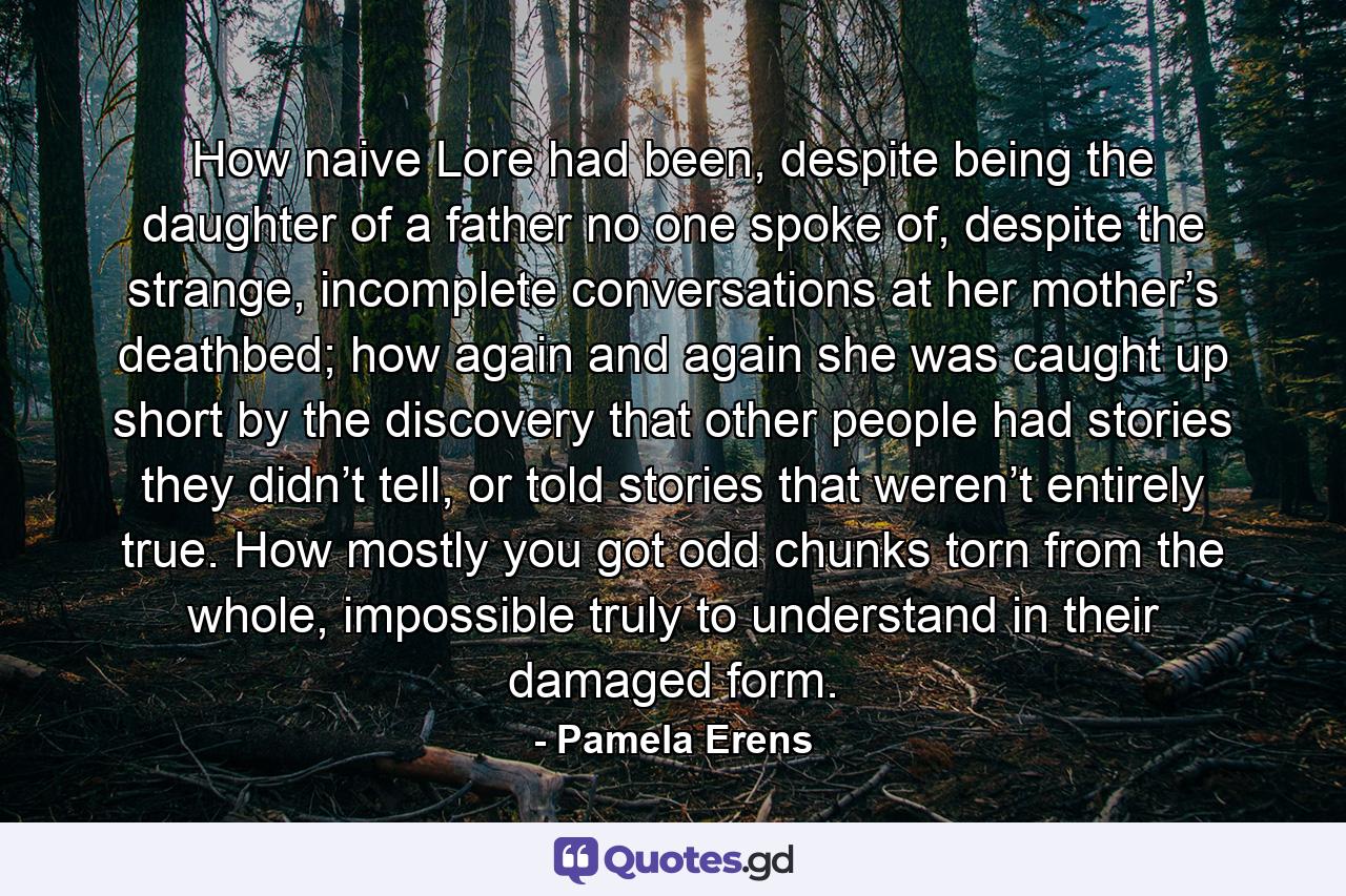 How naive Lore had been, despite being the daughter of a father no one spoke of, despite the strange, incomplete conversations at her mother’s deathbed; how again and again she was caught up short by the discovery that other people had stories they didn’t tell, or told stories that weren’t entirely true. How mostly you got odd chunks torn from the whole, impossible truly to understand in their damaged form. - Quote by Pamela Erens