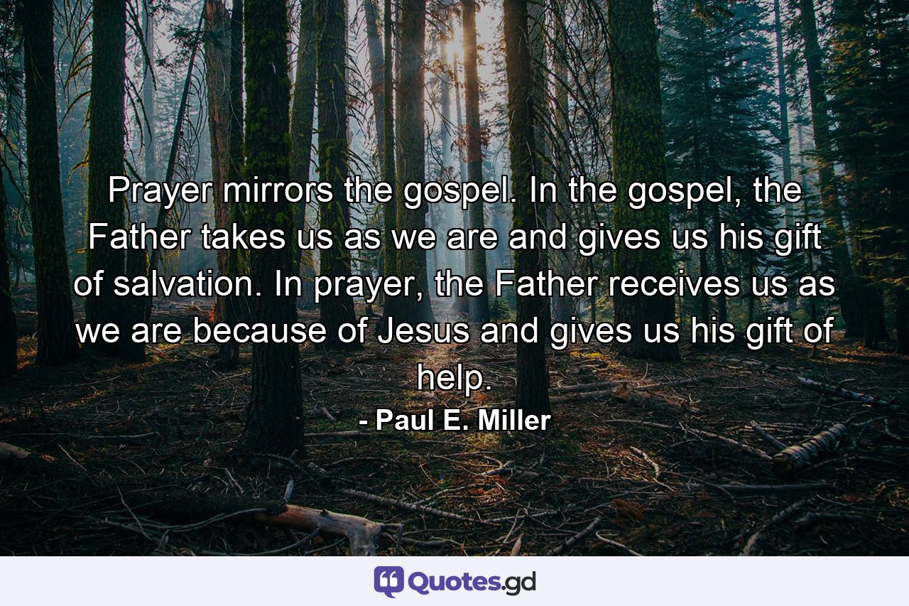 Prayer mirrors the gospel. In the gospel, the Father takes us as we are and gives us his gift of salvation. In prayer, the Father receives us as we are because of Jesus and gives us his gift of help. - Quote by Paul E. Miller