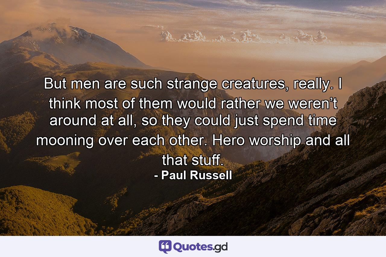 But men are such strange creatures, really. I think most of them would rather we weren’t around at all, so they could just spend time mooning over each other. Hero worship and all that stuff. - Quote by Paul Russell