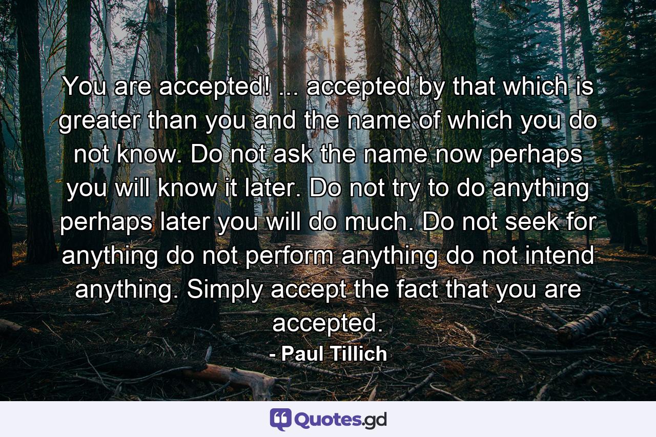 You are accepted! ... accepted by that which is greater than you and the name of which you do not know. Do not ask the name now  perhaps you will know it later. Do not try to do anything  perhaps later you will do much. Do not seek for anything  do not perform anything  do not intend anything. Simply accept the fact that you are accepted. - Quote by Paul Tillich