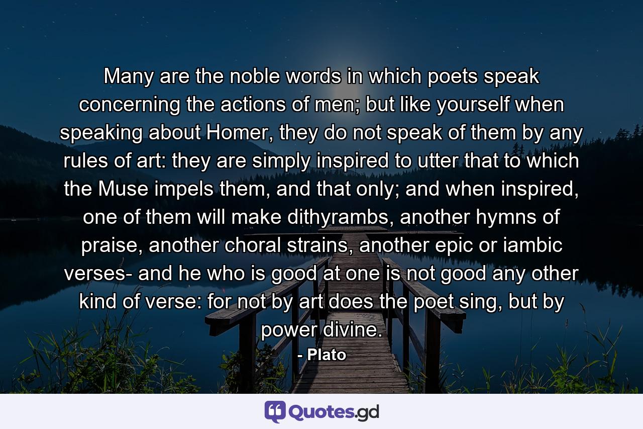 Many are the noble words in which poets speak concerning the actions of men; but like yourself when speaking about Homer, they do not speak of them by any rules of art: they are simply inspired to utter that to which the Muse impels them, and that only; and when inspired, one of them will make dithyrambs, another hymns of praise, another choral strains, another epic or iambic verses- and he who is good at one is not good any other kind of verse: for not by art does the poet sing, but by power divine. - Quote by Plato