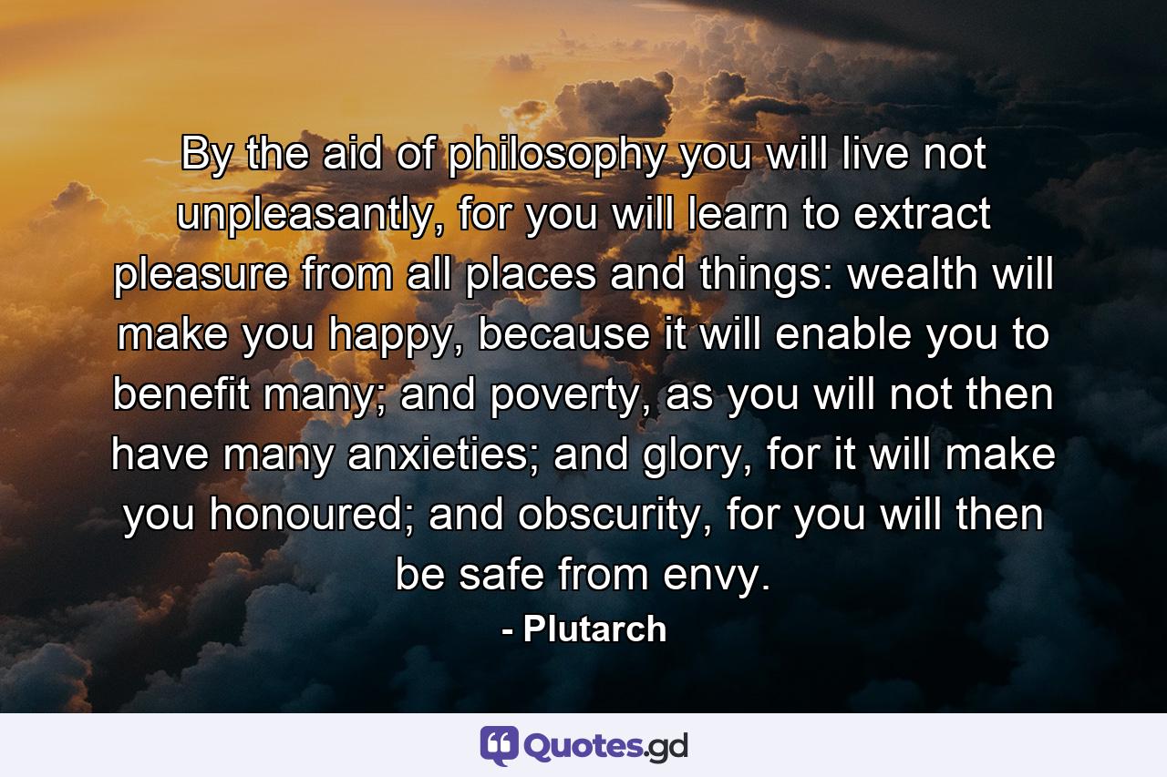 By the aid of philosophy you will live not unpleasantly, for you will learn to extract pleasure from all places and things: wealth will make you happy, because it will enable you to benefit many; and poverty, as you will not then have many anxieties; and glory, for it will make you honoured; and obscurity, for you will then be safe from envy. - Quote by Plutarch