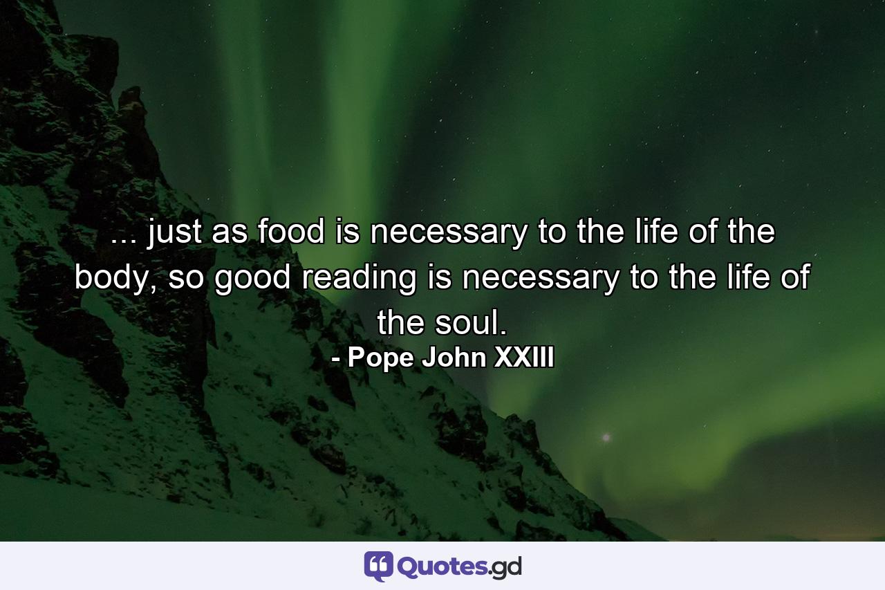 ... just as food is necessary to the life of the body, so good reading is necessary to the life of the soul. - Quote by Pope John XXIII