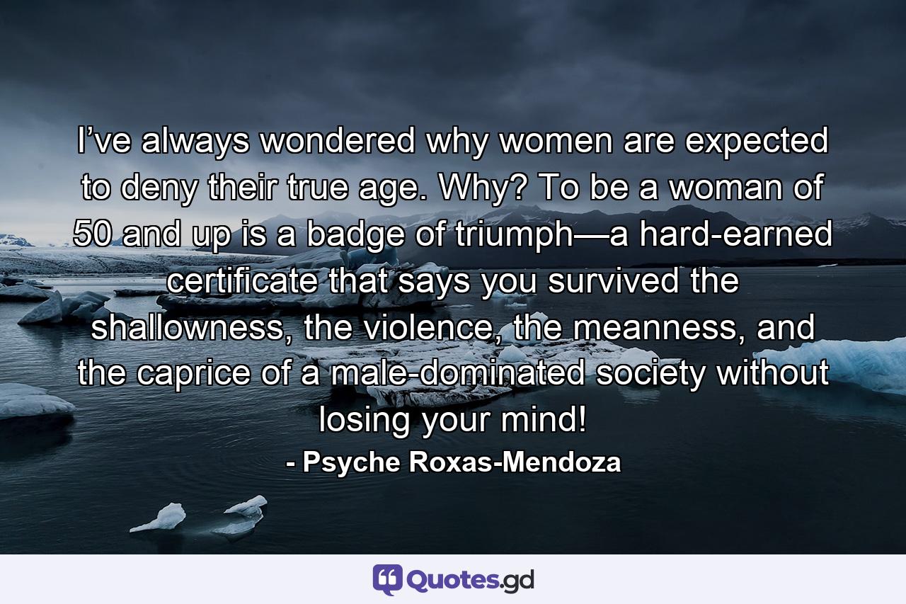 I’ve always wondered why women are expected to deny their true age. Why? To be a woman of 50 and up is a badge of triumph—a hard-earned certificate that says you survived the shallowness, the violence, the meanness, and the caprice of a male-dominated society without losing your mind! - Quote by Psyche Roxas-Mendoza