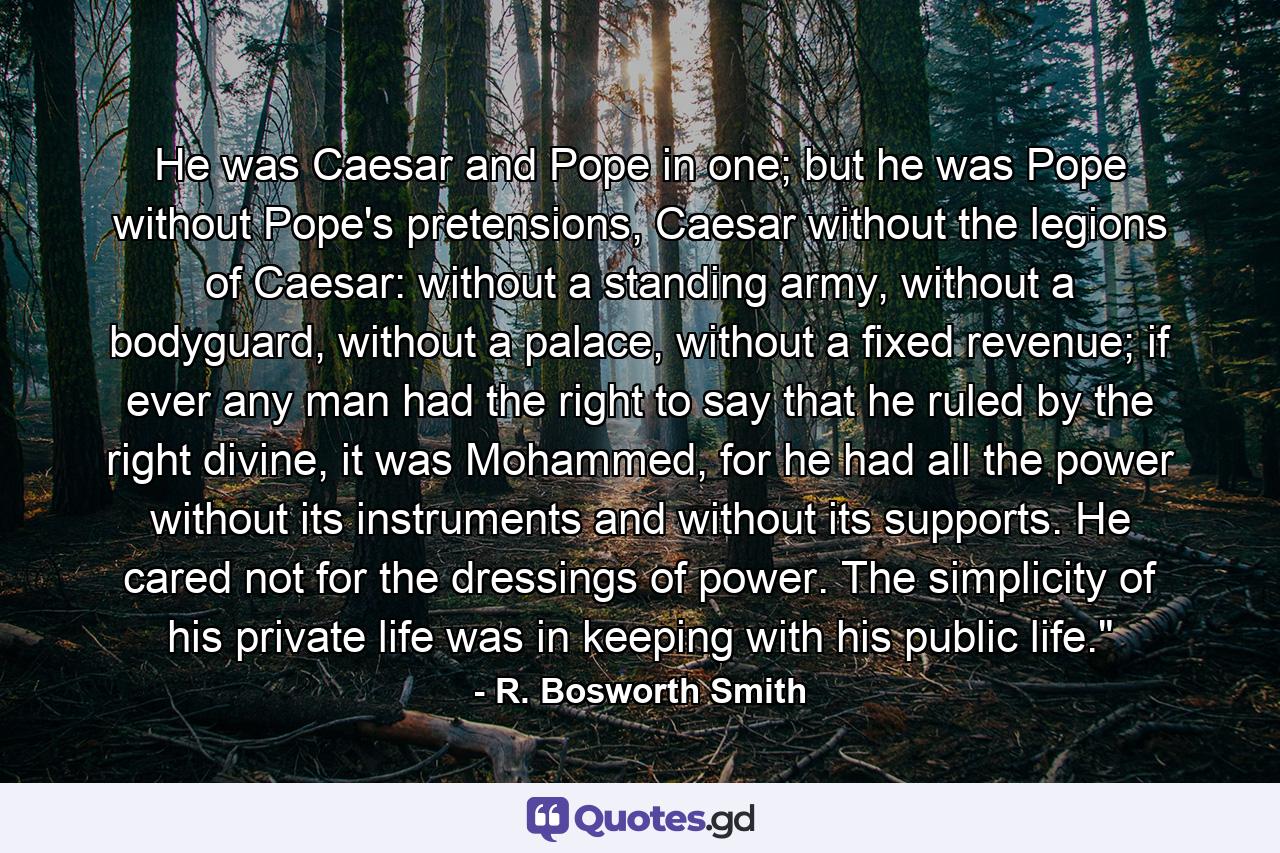 He was Caesar and Pope in one; but he was Pope without Pope's pretensions, Caesar without the legions of Caesar: without a standing army, without a bodyguard, without a palace, without a fixed revenue; if ever any man had the right to say that he ruled by the right divine, it was Mohammed, for he had all the power without its instruments and without its supports. He cared not for the dressings of power. The simplicity of his private life was in keeping with his public life.