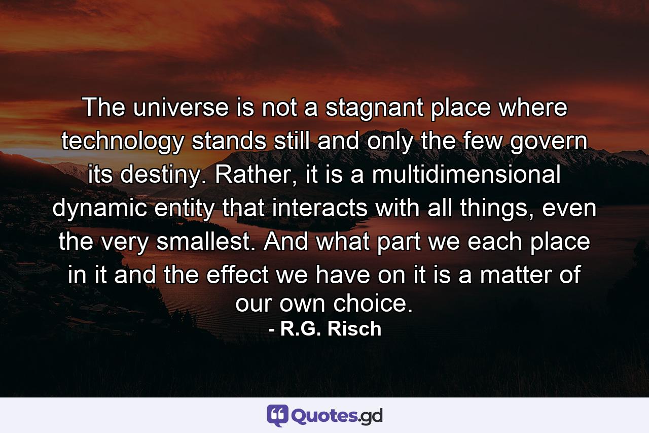 The universe is not a stagnant place where technology stands still and only the few govern its destiny. Rather, it is a multidimensional dynamic entity that interacts with all things, even the very smallest. And what part we each place in it and the effect we have on it is a matter of our own choice. - Quote by R.G. Risch